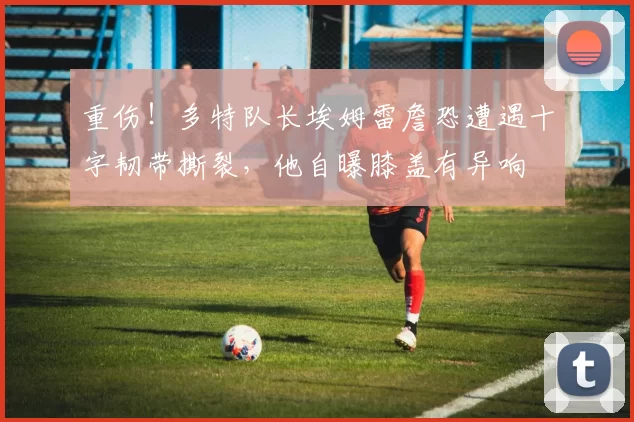 重伤！多特队长埃姆雷詹恐遭遇十字韧带撕裂，他自曝膝盖有异响