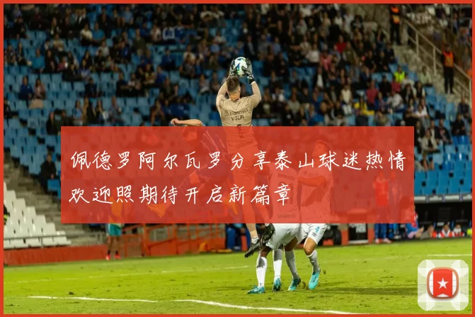佩德罗阿尔瓦罗分享泰山球迷热情欢迎照期待开启新篇章
